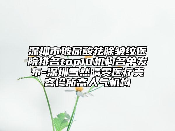 深圳市玻尿酸祛除皱纹医院排名top10机构名单发布-深圳雪然晴雯医疗美容诊所高人气机构