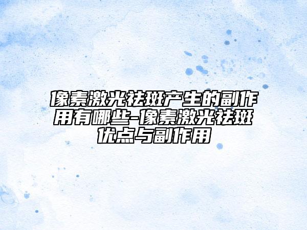 像素激光祛斑产生的副作用有哪些-像素激光祛斑优点与副作用
