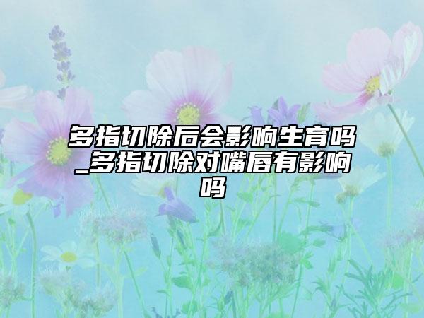 多指切除后会影响生育吗_多指切除对嘴唇有影响吗