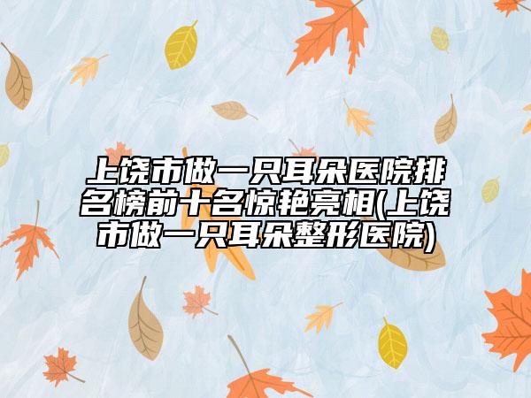 上饶市做一只耳朵医院排名榜前十名惊艳亮相(上饶市做一只耳朵整形医院)
