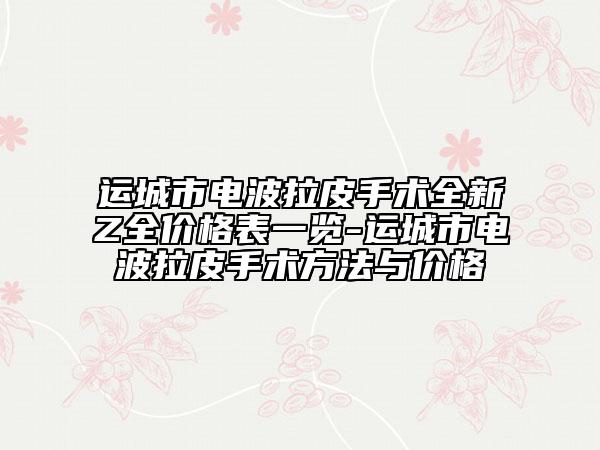 运城市电波拉皮手术全新Z全价格表一览-运城市电波拉皮手术方法与价格