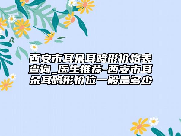 西安市耳朵耳畸形价格表查询_医生推荐-西安市耳朵耳畸形价位一般是多少