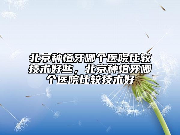 北京种植牙哪个医院比较技术好些，北京种植牙哪个医院比较技术好