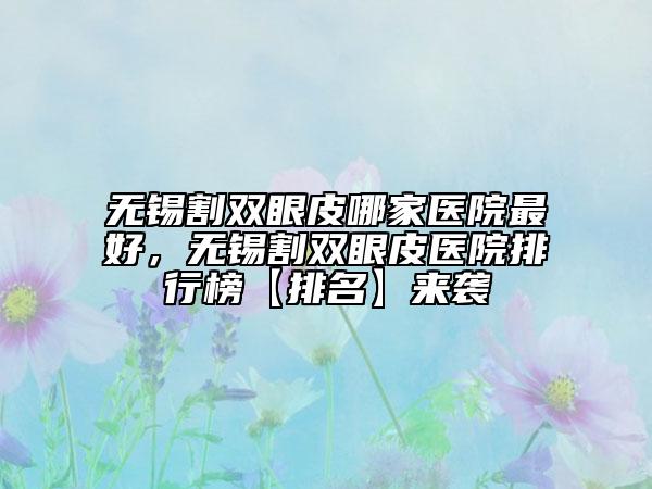 无锡割双眼皮哪家医院最好，无锡割双眼皮医院排行榜【排名】来袭