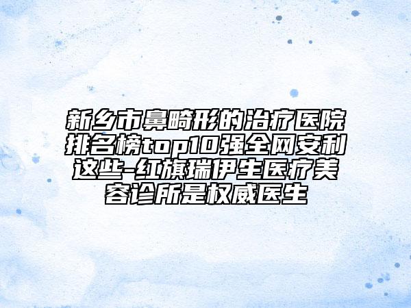 新乡市鼻畸形的治疗医院排名榜top10强全网安利这些-红旗瑞伊生医疗美容诊所是权威医生