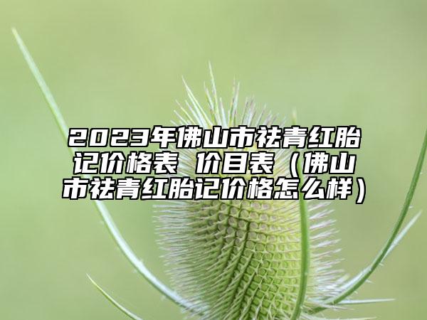 2023年佛山市祛青红胎记价格表 价目表（佛山市祛青红胎记价格怎么样）