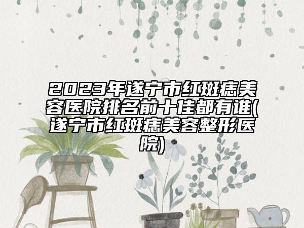 2023年遂宁市红斑痣美容医院排名前十佳都有谁(遂宁市红斑痣美容整形医院)