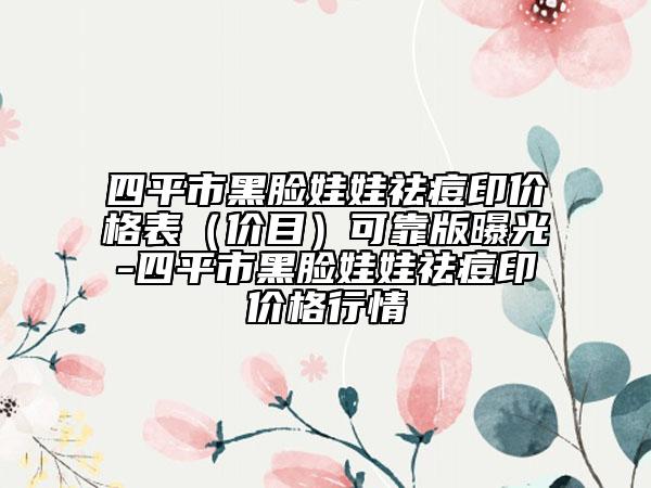 四平市黑脸娃娃祛痘印价格表（价目）可靠版曝光-四平市黑脸娃娃祛痘印价格行情