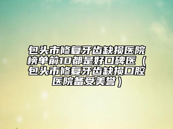 包头市修复牙齿缺损医院榜单前10都是好口碑医（包头市修复牙齿缺损口腔医院备受美誉）