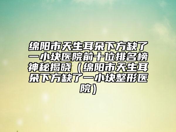 绵阳市天生耳朵下方缺了一小块医院前十位排名榜神秘揭晓（绵阳市天生耳朵下方缺了一小块整形医院）