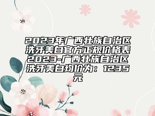 2023年广西壮族自治区洗牙美白官方正规价格表2023-广西壮族自治区洗牙美白均价为：1235元
