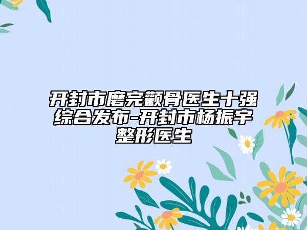开封市磨完颧骨医生十强综合发布-开封市杨振宇整形医生