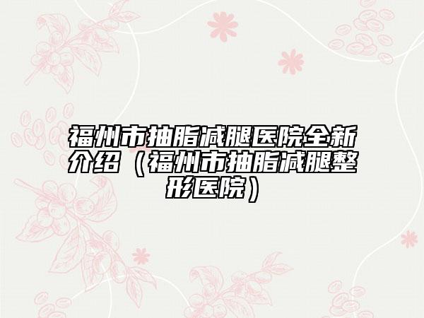 福州市抽脂减腿医院全新介绍（福州市抽脂减腿整形医院）