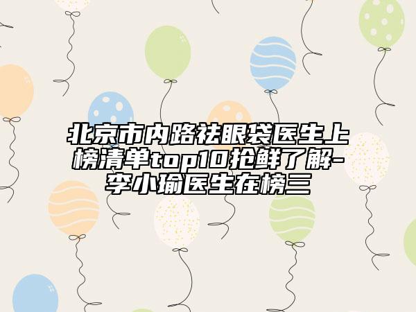 北京市内路祛眼袋医生上榜清单top10抢鲜了解-李小瑜医生在榜三