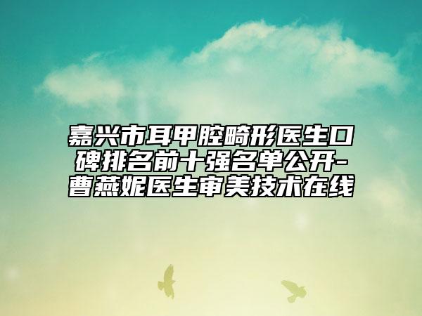 嘉兴市耳甲腔畸形医生口碑排名前十强名单公开-曹燕妮医生审美技术在线