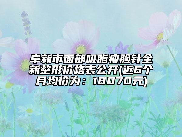 阜新市面部吸脂瘦脸针全新整形价格表公开(近6个月均价为：18070元)