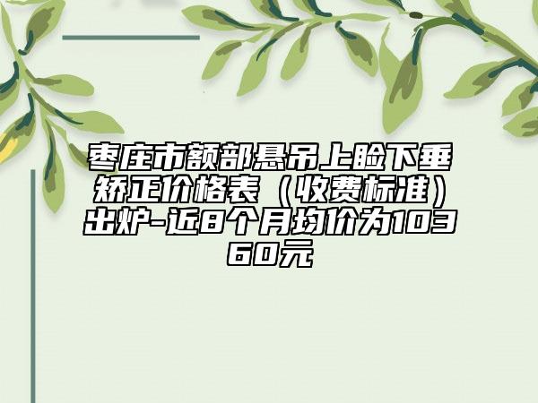 枣庄市额部悬吊上睑下垂矫正价格表（收费标准）出炉-近8个月均价为10360元