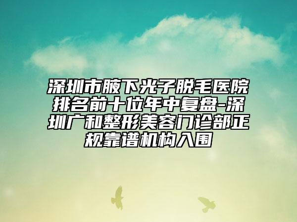 深圳市腋下光子脱毛医院排名前十位年中复盘-深圳广和整形美容门诊部正规靠谱机构入围