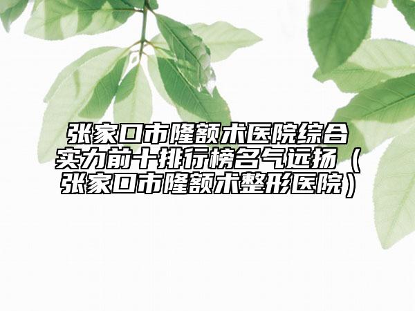 张家口市隆额术医院综合实力前十排行榜名气远扬（张家口市隆额术整形医院）
