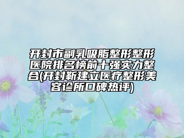 开封市副乳吸脂整形整形医院排名榜前十强实力整合(开封靳建立医疗整形美容诊所口碑热评)