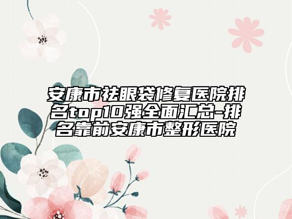 安康市祛眼袋修复医院排名top10强全面汇总-排名靠前安康市整形医院