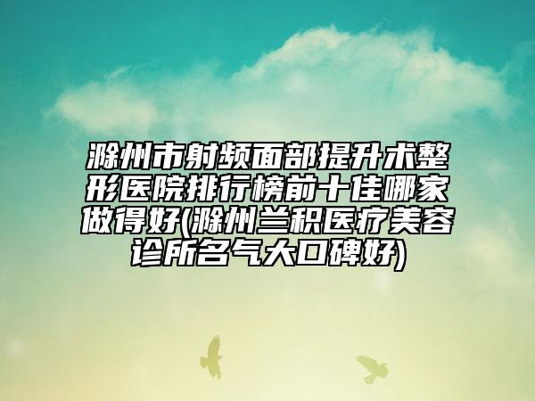 滁州市射频面部提升术整形医院排行榜前十佳哪家做得好(滁州兰积医疗美容诊所名气大口碑好)