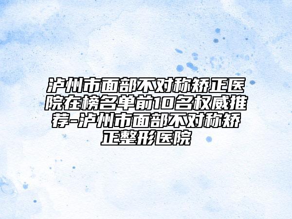 泸州市面部不对称矫正医院在榜名单前10名权威推荐-泸州市面部不对称矫正整形医院