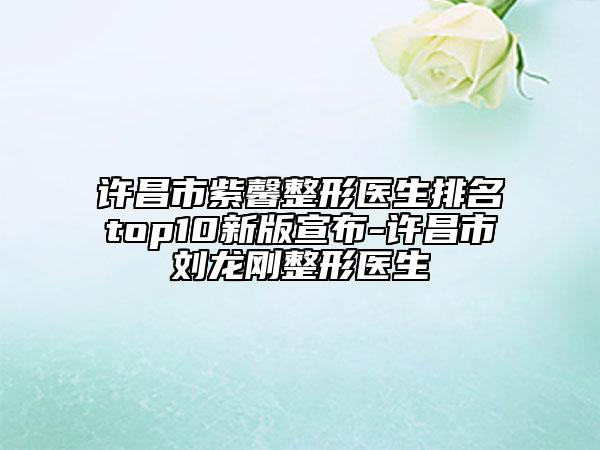 许昌市紫馨整形医生排名top10新版宣布-许昌市刘龙刚整形医生