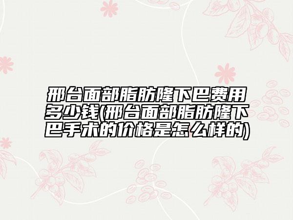 邢台面部脂肪隆下巴费用多少钱(邢台面部脂肪隆下巴手术的价格是怎么样的)