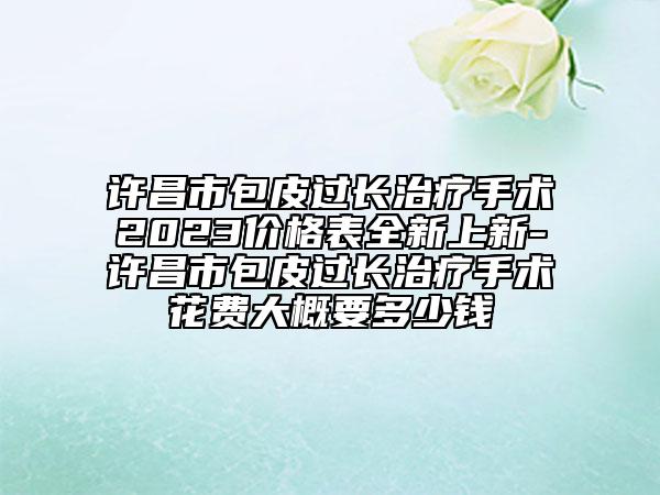 许昌市包皮过长治疗手术2023价格表全新上新-许昌市包皮过长治疗手术花费大概要多少钱