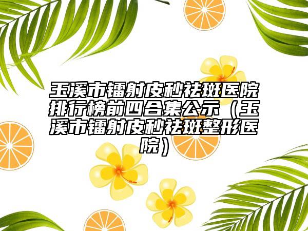 玉溪市镭射皮秒祛斑医院排行榜前四合集公示（玉溪市镭射皮秒祛斑整形医院）