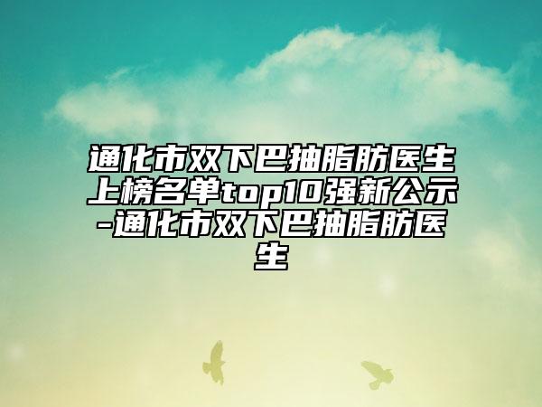 通化市双下巴抽脂肪医生上榜名单top10强新公示-通化市双下巴抽脂肪医生