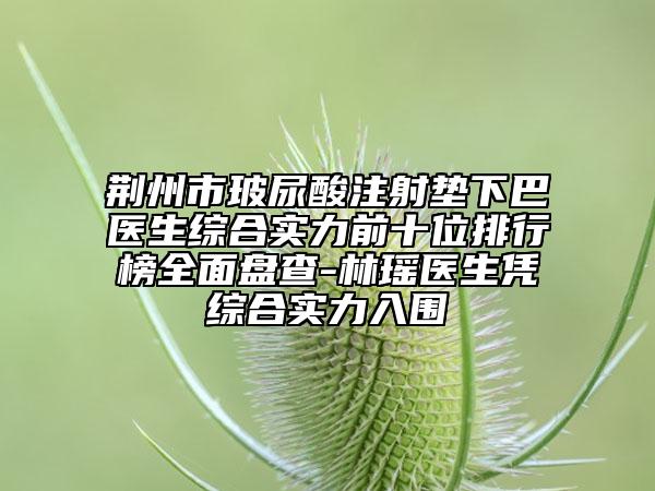 荆州市玻尿酸注射垫下巴医生综合实力前十位排行榜全面盘查-林瑶医生凭综合实力入围