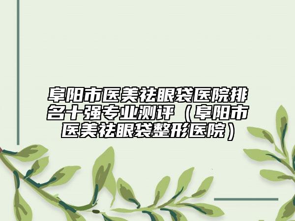 阜阳市医美祛眼袋医院排名十强专业测评（阜阳市医美祛眼袋整形医院）