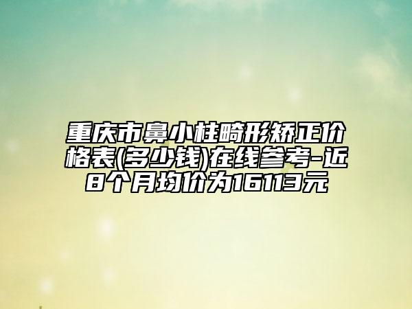 重庆市鼻小柱畸形矫正价格表(多少钱)在线参考-近8个月均价为16113元