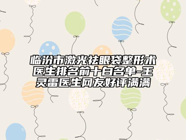 临汾市激光祛眼袋整形术医生排名前十白名单-王灵雷医生网友好评满满