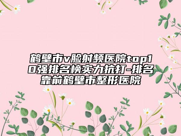 鹤壁市v脸射频医院top10强排名榜实力抗打-排名靠前鹤壁市整形医院