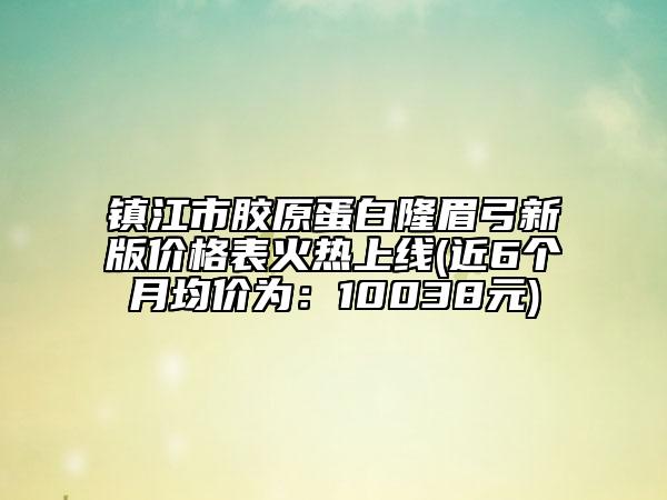 镇江市胶原蛋白隆眉弓新版价格表火热上线(近6个月均价为：10038元)