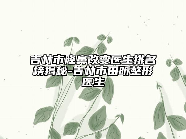吉林市隆鼻改变医生排名榜揭秘-吉林市田昕整形医生