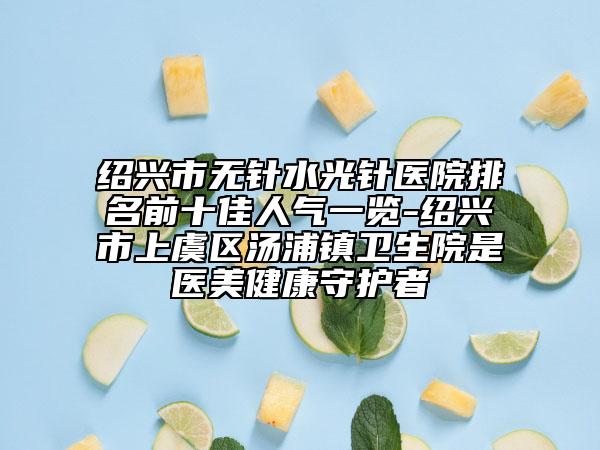 绍兴市无针水光针医院排名前十佳人气一览-绍兴市上虞区汤浦镇卫生院是医美健康守护者