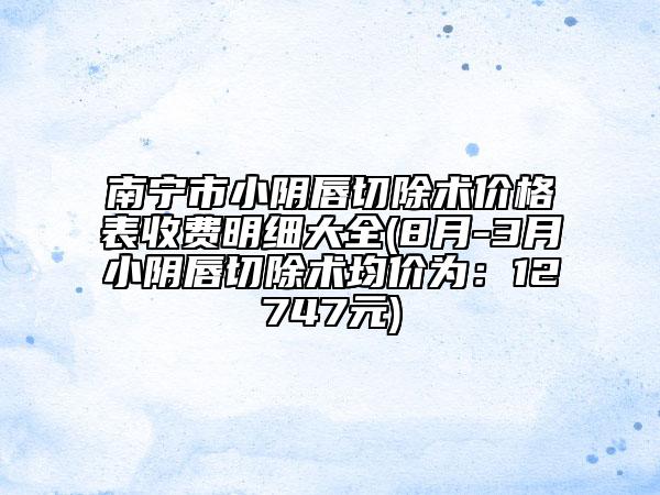 南宁市小阴唇切除术价格表收费明细大全(8月-3月小阴唇切除术均价为：12747元)