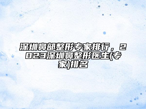 深圳鼻部整形专家排行，2023深圳鼻整形医生(专家)排名