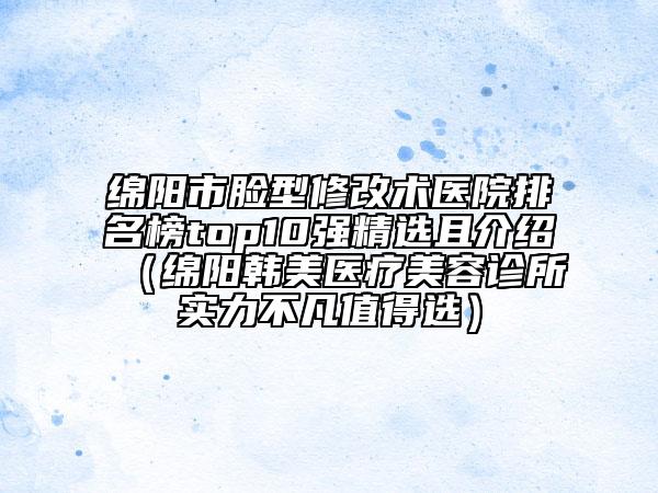 绵阳市脸型修改术医院排名榜top10强精选且介绍（绵阳韩美医疗美容诊所实力不凡值得选）
