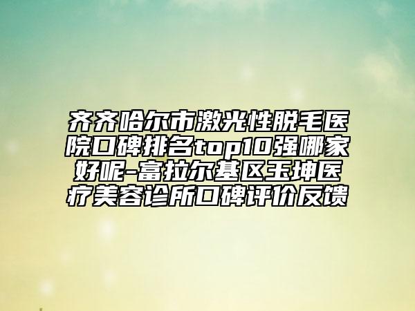 齐齐哈尔市激光性脱毛医院口碑排名top10强哪家好呢-富拉尔基区玉坤医疗美容诊所口碑评价反馈