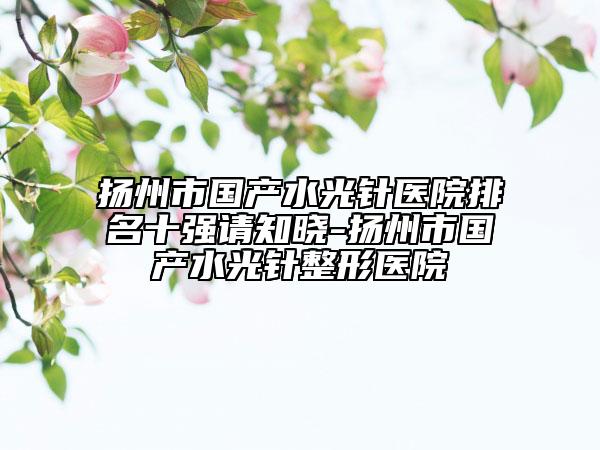 扬州市国产水光针医院排名十强请知晓-扬州市国产水光针整形医院