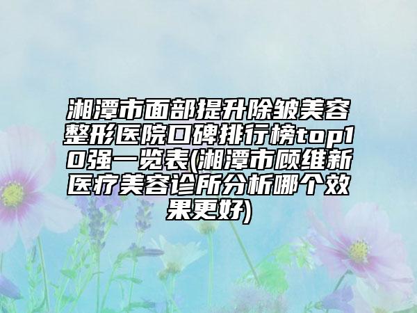 湘潭市面部提升除皱美容整形医院口碑排行榜top10强一览表(湘潭市顾维新医疗美容诊所分析哪个效果更好)
