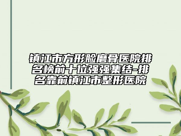镇江市方形脸磨骨医院排名榜前十位强强集结-排名靠前镇江市整形医院