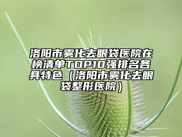 洛阳市雾化去眼袋医院在榜清单TOP10强排名各具特色（洛阳市雾化去眼袋整形医院）