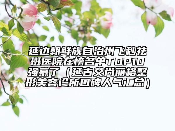 延边朝鲜族自治州飞秒祛斑医院在榜名单TOP10强慕了（延吉艾尚丽格整形美容诊所口碑人气汇总）