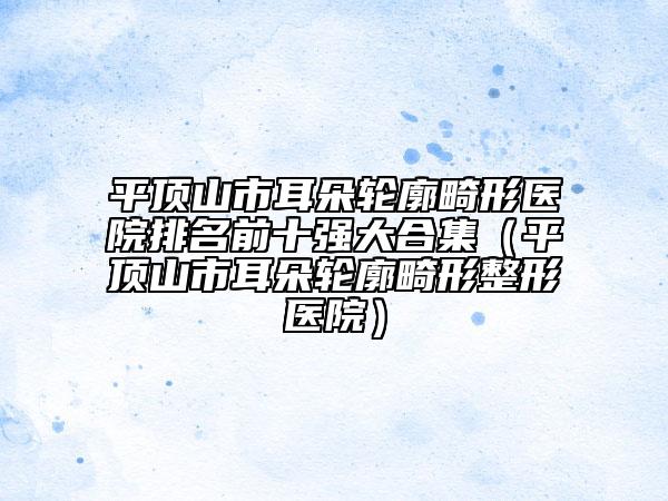 平顶山市耳朵轮廓畸形医院排名前十强大合集（平顶山市耳朵轮廓畸形整形医院）
